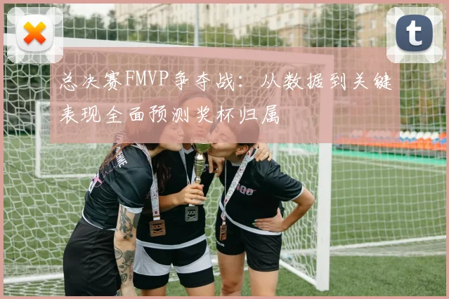 总决赛FMVP争夺战：从数据到关键表现全面预测奖杯归属