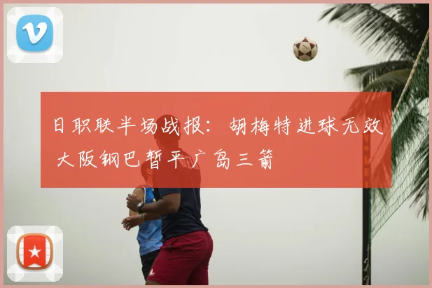 日职联半场战报：胡梅特进球无效 大阪钢巴暂平广岛三箭