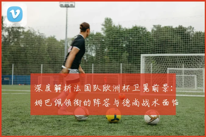 深度解析法国队欧洲杯卫冕前景：姆巴佩领衔的阵容与德尚战术面临哪些考验？