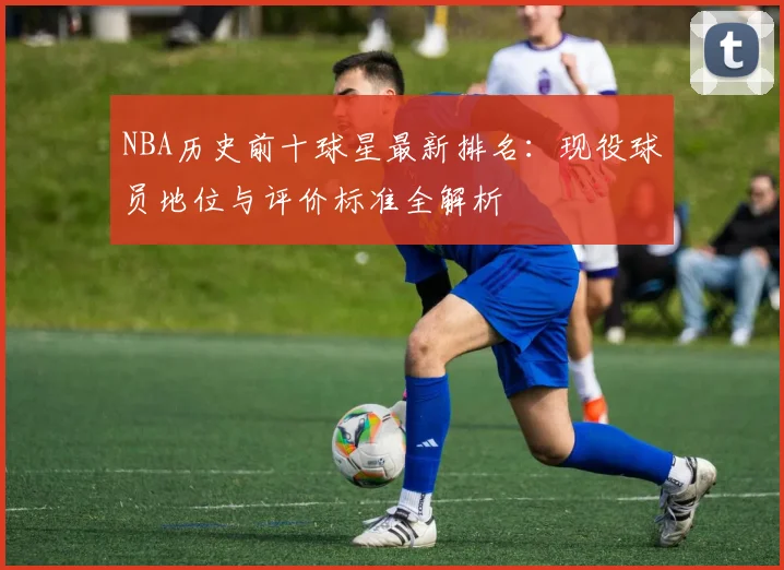 NBA历史前十球星最新排名：现役球员地位与评价标准全解析