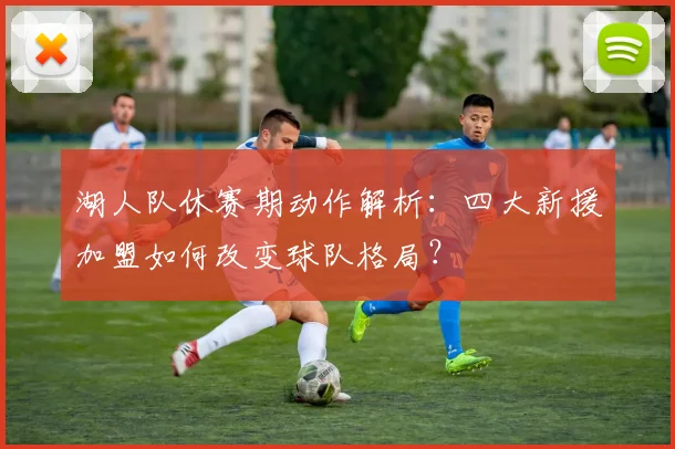 湖人队休赛期动作解析：四大新援加盟如何改变球队格局？