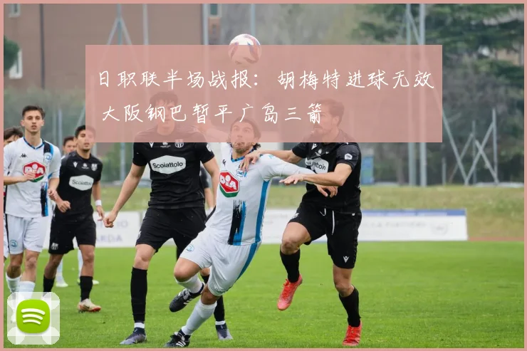 日职联半场战报：胡梅特进球无效 大阪钢巴暂平广岛三箭