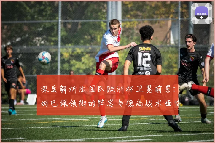 深度解析法国队欧洲杯卫冕前景：姆巴佩领衔的阵容与德尚战术面临哪些考验？
