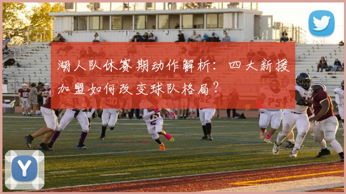 湖人队休赛期动作解析：四大新援加盟如何改变球队格局？
