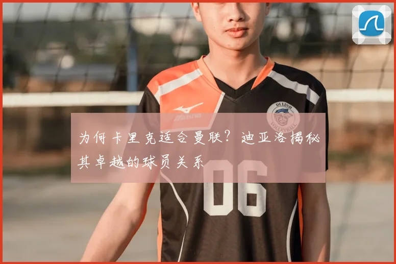 为何卡里克适合曼联？迪亚洛揭秘其卓越的球员关系